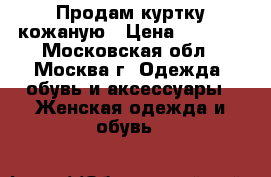 Продам куртку кожаную › Цена ­ 7 000 - Московская обл., Москва г. Одежда, обувь и аксессуары » Женская одежда и обувь   